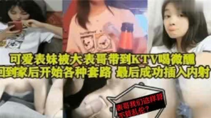 【表妹乱伦】可爱表妹被大表哥带到KTV喝微醺，回到家后开始各种套路，最后成功插入内射